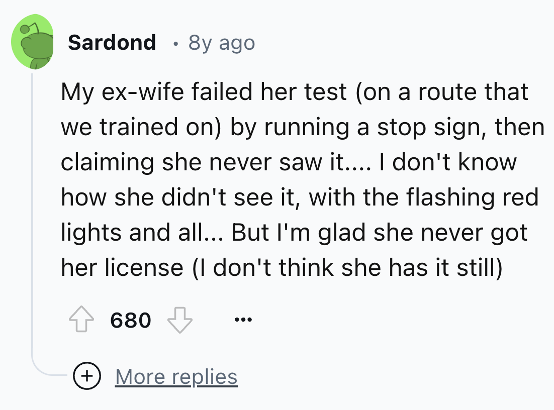number - Sardond 8y ago My exwife failed her test on a route that we trained on by running a stop sign, then claiming she never saw it.... I don't know how she didn't see it, with the flashing red lights and all... But I'm glad she never got her license I